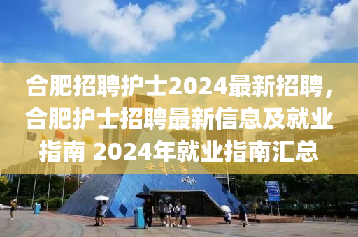 合肥招聘护士2024最新招聘，合肥护士招聘最新信息及就业指南 2024年就业指南汇总