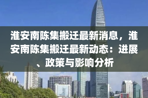 淮安南陈集搬迁最新消息，淮安南陈集搬迁最新动态：进展、政策与影响分析