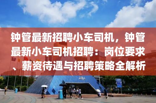 钟管最新招聘小车司机，钟管最新小车司机招聘：岗位要求、薪资待遇与招聘策略全解析