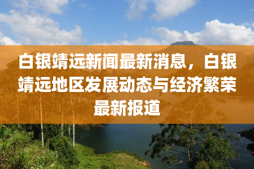 白银靖远新闻最新消息，白银靖远地区发展动态与经济繁荣最新报道