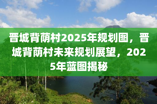 晋城背荫村2025年规划图，晋城背荫村未来规划展望，2025年蓝图揭秘