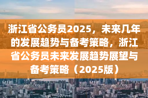 浙江省公务员2025，未来几年的发展趋势与备考策略，浙江省公务员未来发展趋势展望与备考策略（2025版）