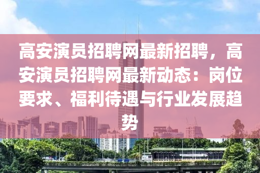 高安演员招聘网最新招聘，高安演员招聘网最新动态：岗位要求、福利待遇与行业发展趋势