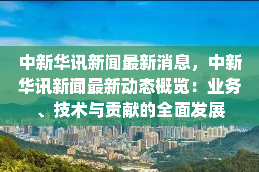 中新华讯新闻最新消息，中新华讯新闻最新动态概览：业务、技术与贡献的全面发展