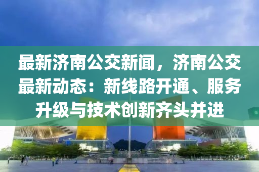 最新济南公交新闻，济南公交最新动态：新线路开通、服务升级与技术创新齐头并进
