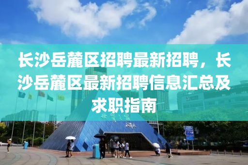 长沙岳麓区招聘最新招聘，长沙岳麓区最新招聘信息汇总及求职指南