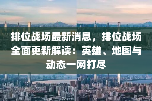 排位战场最新消息，排位战场全面更新解读：英雄、地图与动态一网打尽