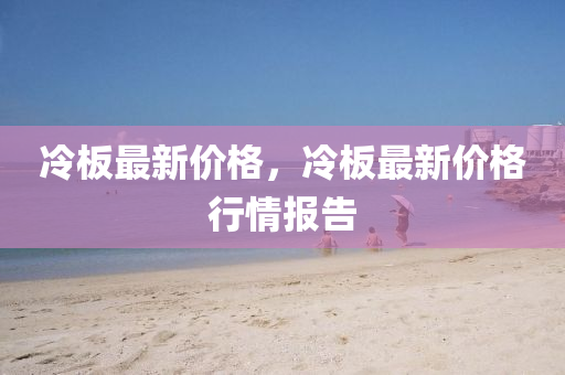 冷板最新价格，冷板最新价格行情报告
