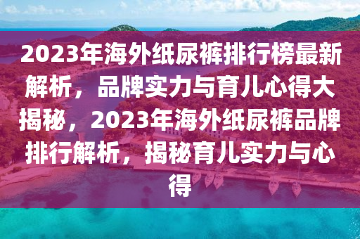 2023年海外纸尿裤排行榜最新解析，品牌实力与育儿心得大揭秘，2023年海外纸尿裤品牌排行解析，揭秘育儿实力与心得