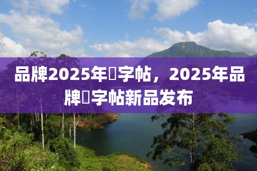 品牌2025年褔字帖，2025年品牌褔字帖新品发布