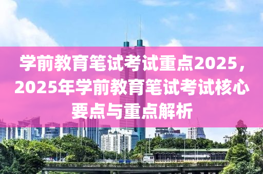 学前教育笔试考试重点2025，2025年学前教育笔试考试核心要点与重点解析