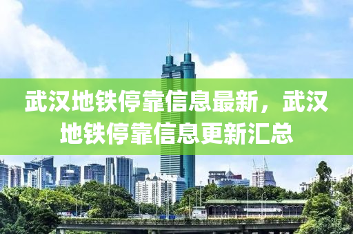 武汉地铁停靠信息最新，武汉地铁停靠信息更新汇总
