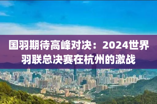 国羽期待高峰对决：2024世界羽联总决赛在杭州的激战