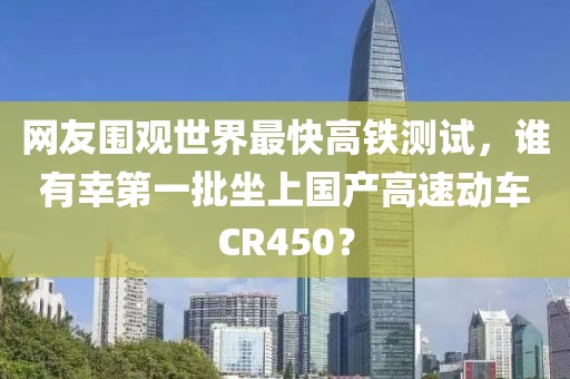 网友围观世界最快高铁测试，谁有幸第一批坐上国产高速动车CR450？