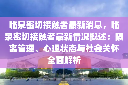 临泉密切接触者最新消息，临泉密切接触者最新情况概述：隔离管理、心理状态与社会关怀全面解析