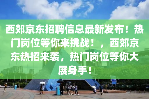 西郊京东招聘信息最新发布！热门岗位等你来挑战！，西郊京东热招来袭，热门岗位等你大展身手！