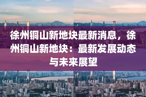 徐州铜山新地块最新消息，徐州铜山新地块：最新发展动态与未来展望
