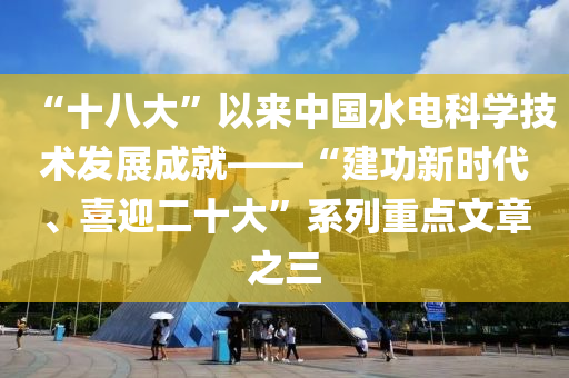 “十八大”以来中国水电科学技术发展成就——“建功新时代、喜迎二十大”系列重点文章之三