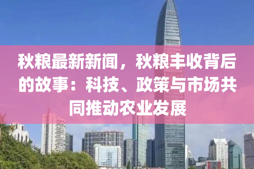 秋粮最新新闻，秋粮丰收背后的故事：科技、政策与市场共同推动农业发展