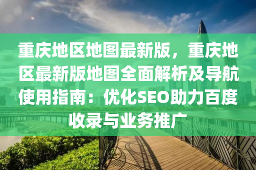 重庆地区地图最新版，重庆地区最新版地图全面解析及导航使用指南：优化SEO助力百度收录与业务推广