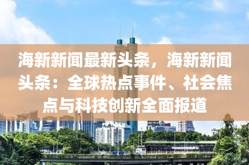 海新新闻最新头条，海新新闻头条：全球热点事件、社会焦点与科技创新全面报道