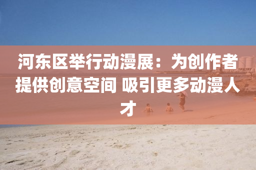 河东区举行动漫展：为创作者提供创意空间 吸引更多动漫人才