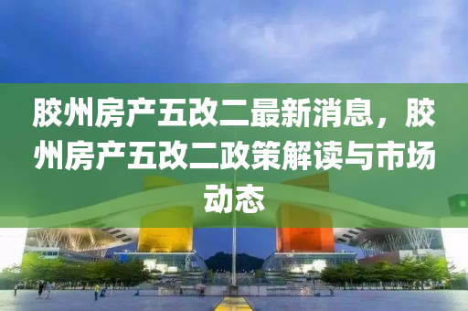 胶州房产五改二最新消息，胶州房产五改二政策解读与市场动态