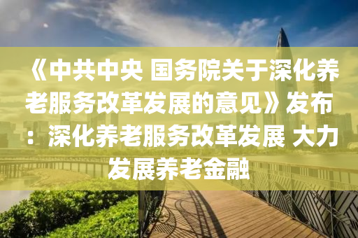 《中共中央 国务院关于深化养老服务改革发展的意见》发布：深化养老服务改革发展 大力发展养老金融