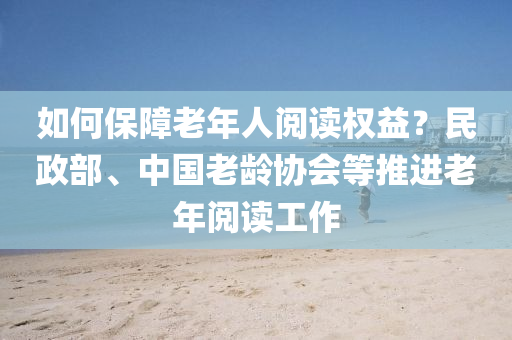 如何保障老年人阅读权益？民政部、中国老龄协会等推进老年阅读工作