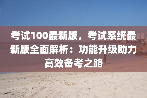 考试100最新版，考试系统最新版全面解析：功能升级助力高效备考之路