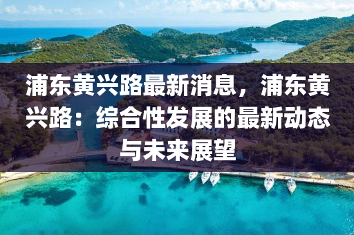 浦东黄兴路最新消息，浦东黄兴路：综合性发展的最新动态与未来展望