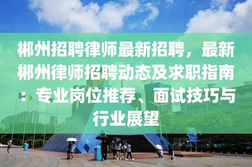 郴州招聘律师最新招聘，最新郴州律师招聘动态及求职指南：专业岗位推荐、面试技巧与行业展望