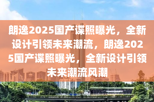 朗逸2025国产谍照曝光，全新设计引领未来潮流，朗逸2025国产谍照曝光，全新设计引领未来潮流风潮
