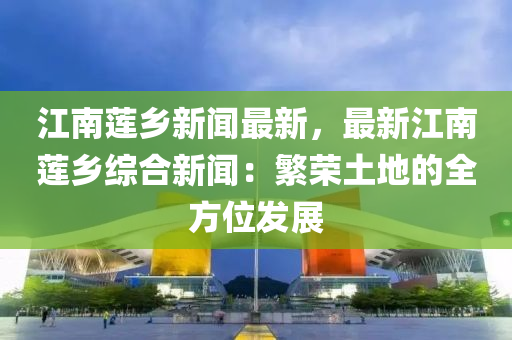 江南莲乡新闻最新，最新江南莲乡综合新闻：繁荣土地的全方位发展