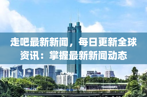 走吧最新新闻，每日更新全球资讯：掌握最新新闻动态