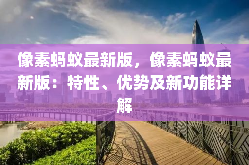 像素蚂蚁最新版，像素蚂蚁最新版：特性、优势及新功能详解