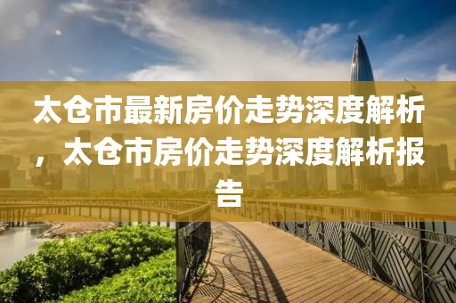 太仓市最新房价走势深度解析，太仓市房价走势深度解析报告