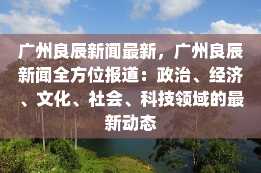 广州良辰新闻最新，广州良辰新闻全方位报道：政治、经济、文化、社会、科技领域的最新动态