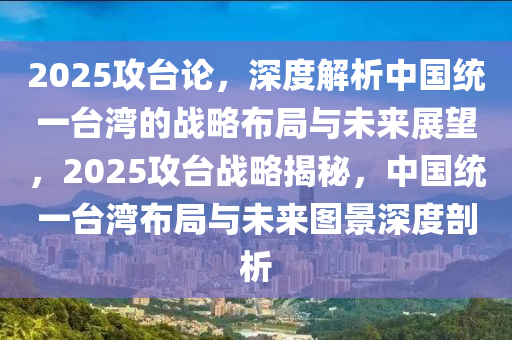 2025攻台论，深度解析中国统一台湾的战略布局与未来展望，2025攻台战略揭秘，中国统一台湾布局与未来图景深度剖析