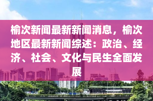 榆次新闻最新新闻消息，榆次地区最新新闻综述：政治、经济、社会、文化与民生全面发展