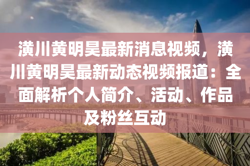 潢川黄明昊最新消息视频，潢川黄明昊最新动态视频报道：全面解析个人简介、活动、作品及粉丝互动