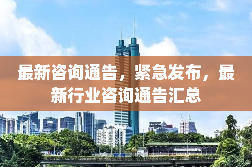 最新咨询通告，紧急发布，最新行业咨询通告汇总