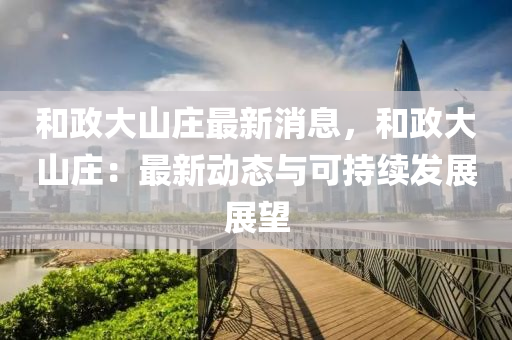和政大山庄最新消息，和政大山庄：最新动态与可持续发展展望