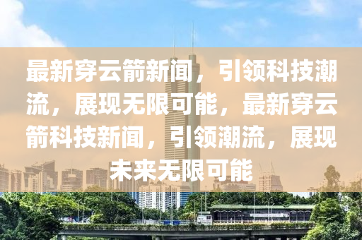 最新穿云箭新闻，引领科技潮流，展现无限可能，最新穿云箭科技新闻，引领潮流，展现未来无限可能