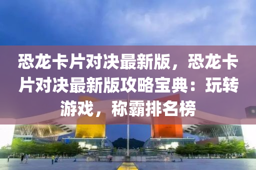恐龙卡片对决最新版，恐龙卡片对决最新版攻略宝典：玩转游戏，称霸排名榜