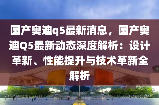 国产奥迪q5最新消息，国产奥迪Q5最新动态深度解析：设计革新、性能提升与技术革新全解析