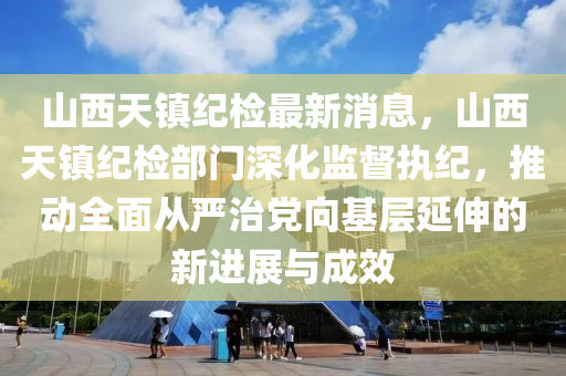 山西天镇纪检最新消息，山西天镇纪检部门深化监督执纪，推动全面从严治党向基层延伸的新进展与成效