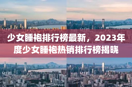 少女睡袍排行榜最新，2023年度少女睡袍热销排行榜揭晓