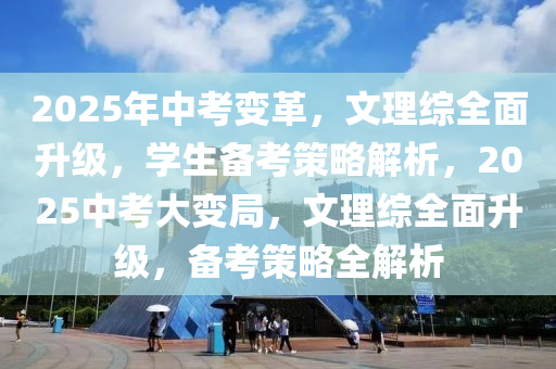 2025年中考变革，文理综全面升级，学生备考策略解析，2025中考大变局，文理综全面升级，备考策略全解析