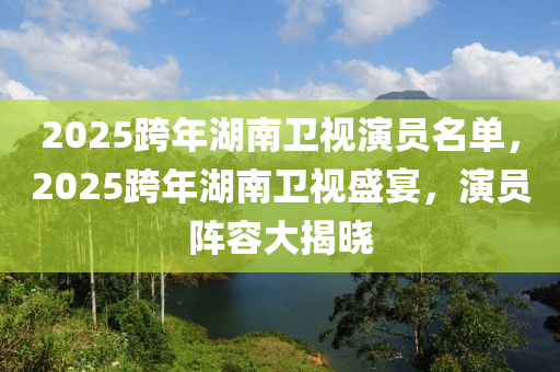 2025跨年湖南卫视演员名单，2025跨年湖南卫视盛宴，演员阵容大揭晓